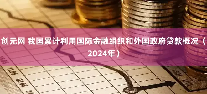 创元网 我国累计利用国际金融组织和外国政府贷款概况（2024年）