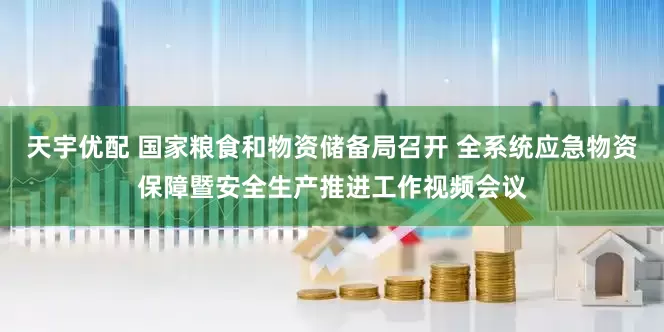 天宇优配 国家粮食和物资储备局召开 全系统应急物资保障暨安全生产推进工作视频会议