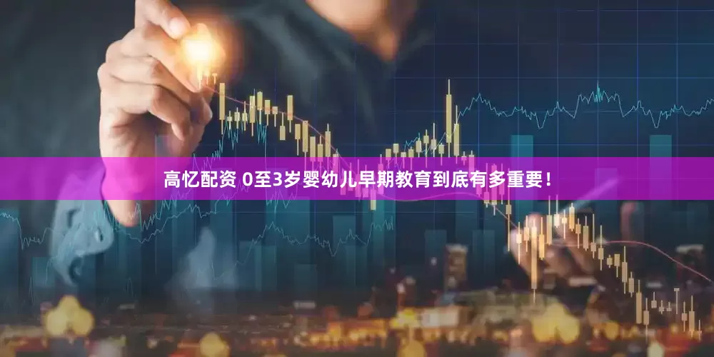 高忆配资 0至3岁婴幼儿早期教育到底有多重要！