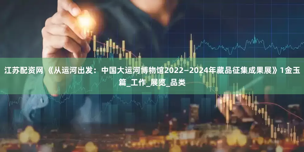 江苏配资网 《从运河出发：中国大运河博物馆2022—2024年藏品征集成果展》1金玉篇_工作_展览_品类