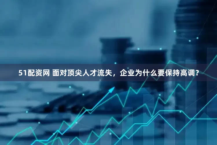 51配资网 面对顶尖人才流失，企业为什么要保持高调？
