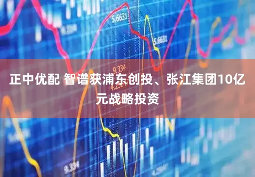 正中优配 智谱获浦东创投、张江集团10亿元战略投资