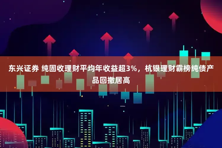 东兴证券 纯固收理财平均年收益超3%，杭银理财霸榜纯债产品回撤居高
