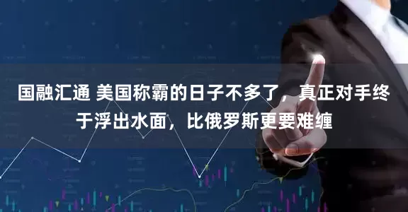 国融汇通 美国称霸的日子不多了，真正对手终于浮出水面，比俄罗斯更要难缠
