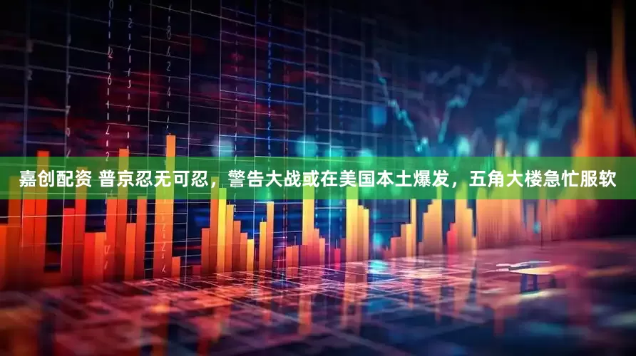 嘉创配资 普京忍无可忍，警告大战或在美国本土爆发，五角大楼急忙服软