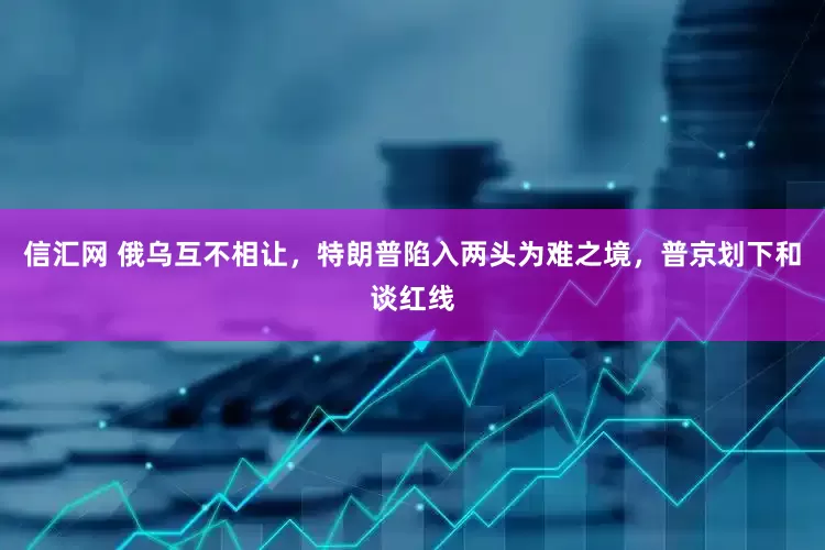 信汇网 俄乌互不相让，特朗普陷入两头为难之境，普京划下和谈红线