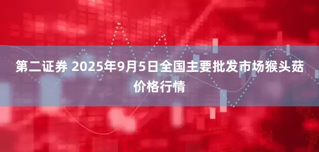 第二证券 2025年9月5日全国主要批发市场猴头菇价格行情