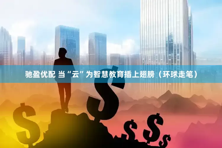 驰盈优配 当“云”为智慧教育插上翅膀（环球走笔）