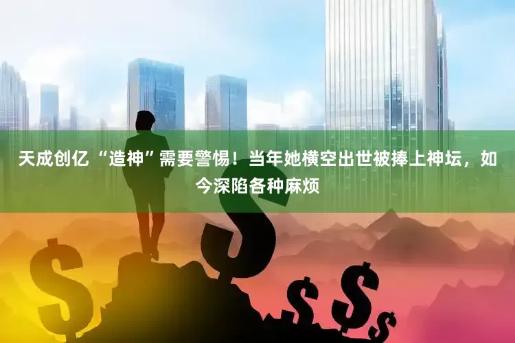 天成创亿 “造神”需要警惕！当年她横空出世被捧上神坛，如今深陷各种麻烦