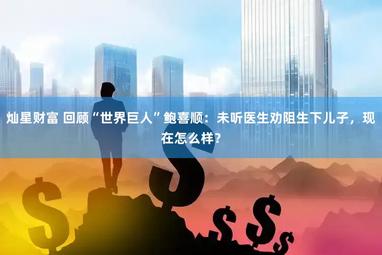 灿星财富 回顾“世界巨人”鲍喜顺：未听医生劝阻生下儿子，现在怎么样？