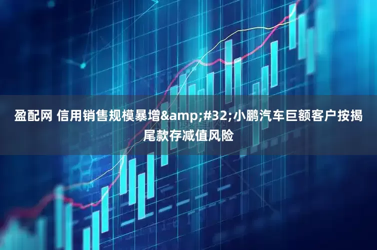 盈配网 信用销售规模暴增&#32;小鹏汽车巨额客户按揭尾款存减值风险