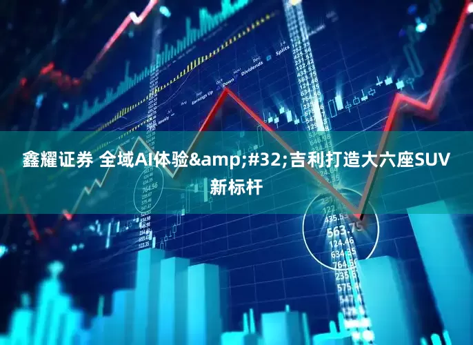 鑫耀证券 全域AI体验&#32;吉利打造大六座SUV新标杆