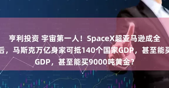 亨利投资 宇宙第一人！SpaceX超亚马逊成全球第五大公司后，马斯克万亿身家可抵140个国家GDP，甚至能买9000吨黄金？