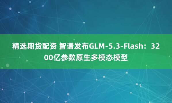 精选期货配资 智谱发布GLM-5.3-Flash：3200亿参数原生多模态模型