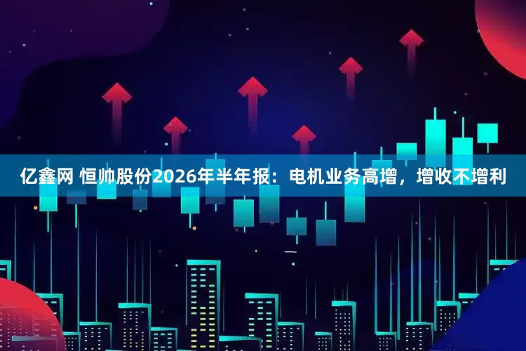 亿鑫网 恒帅股份2026年半年报：电机业务高增，增收不增利